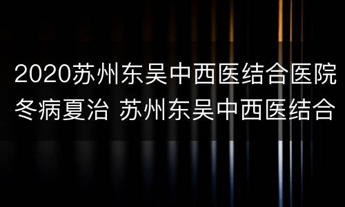 2020苏州东吴中西医结合医院冬病夏治 苏州东吴中西医结合怎么样
