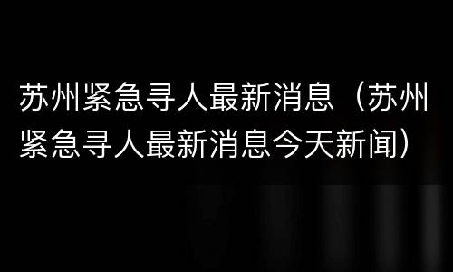 苏州紧急寻人最新消息（苏州紧急寻人最新消息今天新闻）