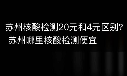 苏州核酸检测20元和4元区别？ 苏州哪里核酸检测便宜