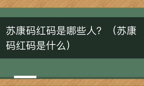 苏康码红码是哪些人？（苏康码红码是什么）