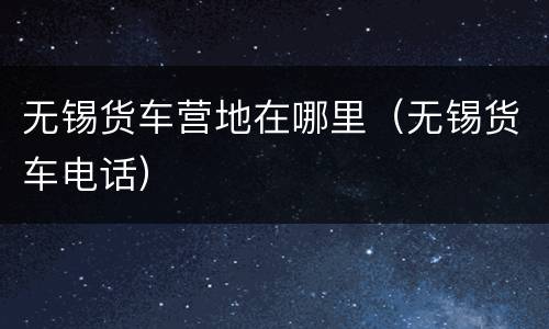 无锡货车营地在哪里（无锡货车电话）