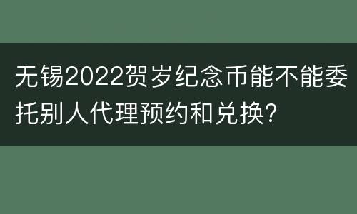 无锡2022贺岁纪念币能不能委托别人代理预约和兑换?