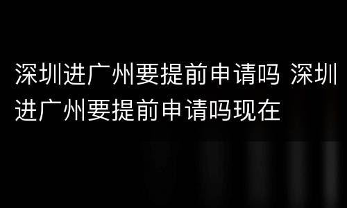 深圳进广州要提前申请吗 深圳进广州要提前申请吗现在