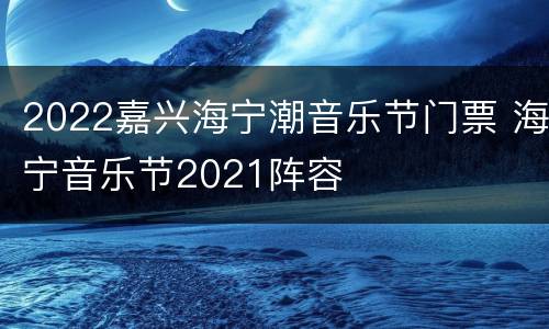 2022嘉兴海宁潮音乐节门票 海宁音乐节2021阵容