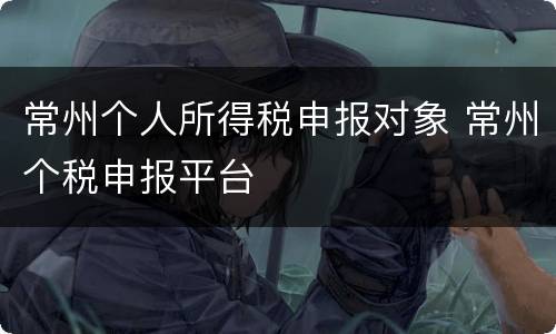 常州个人所得税申报对象 常州个税申报平台