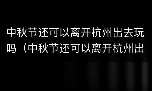 中秋节还可以离开杭州出去玩吗（中秋节还可以离开杭州出去玩吗现在）