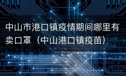 中山市港口镇疫情期间哪里有卖口罩（中山港口镇疫苗）