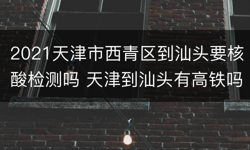2021天津市西青区到汕头要核酸检测吗 天津到汕头有高铁吗