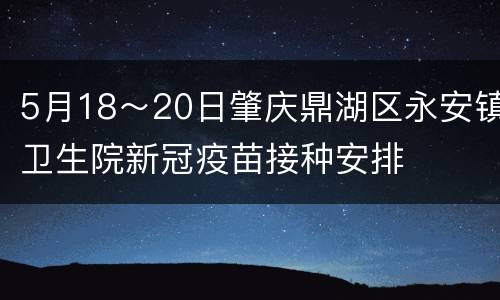 5月18～20日肇庆鼎湖区永安镇卫生院新冠疫苗接种安排