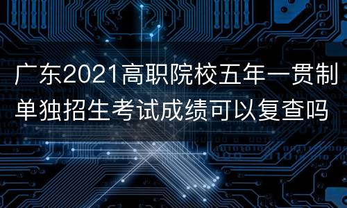 广东2021高职院校五年一贯制单独招生考试成绩可以复查吗？