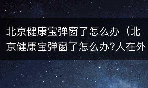 北京健康宝弹窗了怎么办（北京健康宝弹窗了怎么办?人在外地）