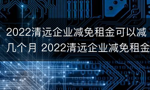 2022清远企业减免租金可以减几个月 2022清远企业减免租金可以减几个月呢