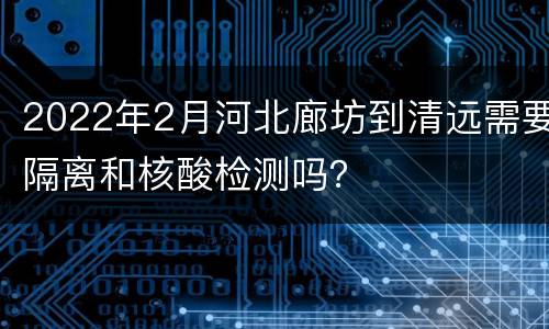 2022年2月河北廊坊到清远需要隔离和核酸检测吗？