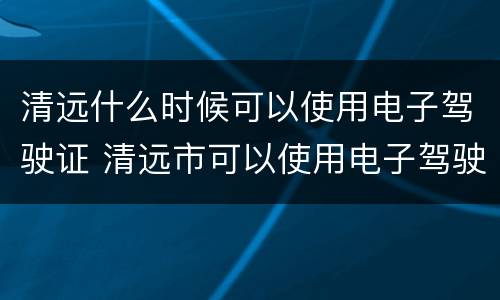 清远什么时候可以使用电子驾驶证 清远市可以使用电子驾驶证吗