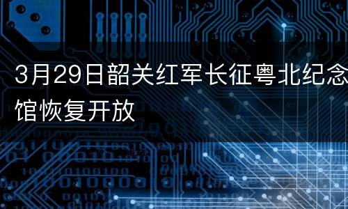 3月29日韶关红军长征粤北纪念馆恢复开放
