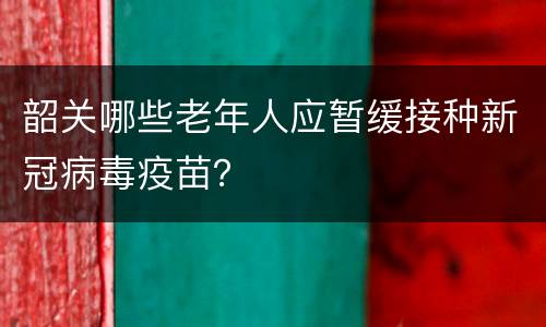 韶关哪些老年人应暂缓接种新冠病毒疫苗？