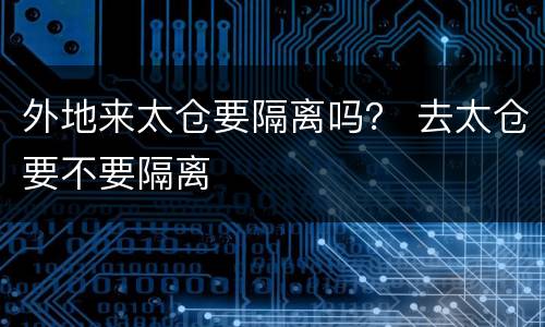 外地来太仓要隔离吗？ 去太仓要不要隔离