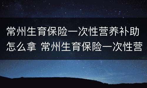 常州生育保险一次性营养补助怎么拿 常州生育保险一次性营养补助怎么拿钱