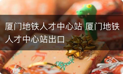 厦门地铁人才中心站 厦门地铁人才中心站出口