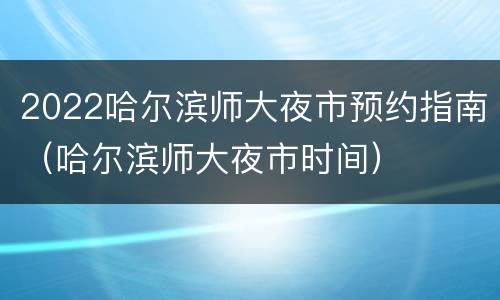 2022哈尔滨师大夜市预约指南（哈尔滨师大夜市时间）