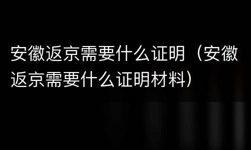 安徽返京需要什么证明（安徽返京需要什么证明材料）