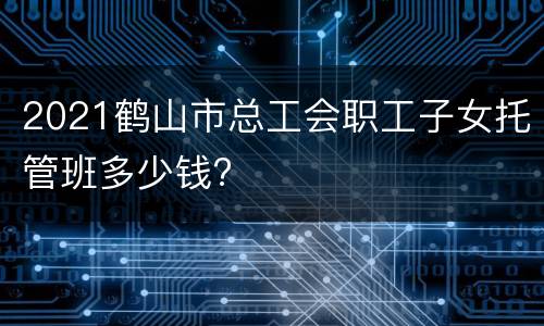 2021鹤山市总工会职工子女托管班多少钱?