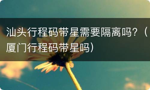 汕头行程码带星需要隔离吗?（厦门行程码带星吗）