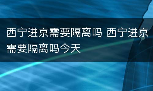 西宁进京需要隔离吗 西宁进京需要隔离吗今天