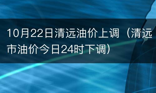 10月22日清远油价上调（清远市油价今日24时下调）
