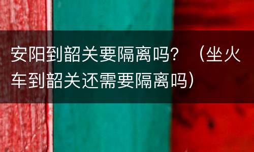 安阳到韶关要隔离吗？（坐火车到韶关还需要隔离吗）