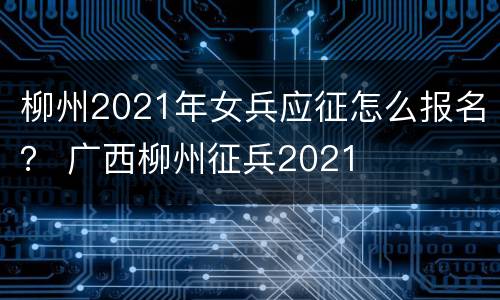 柳州2021年女兵应征怎么报名？ 广西柳州征兵2021