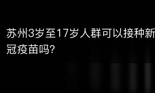 苏州3岁至17岁人群可以接种新冠疫苗吗？