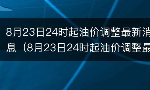 8月23日24时起油价调整最新消息（8月23日24时起油价调整最新消息及价格）