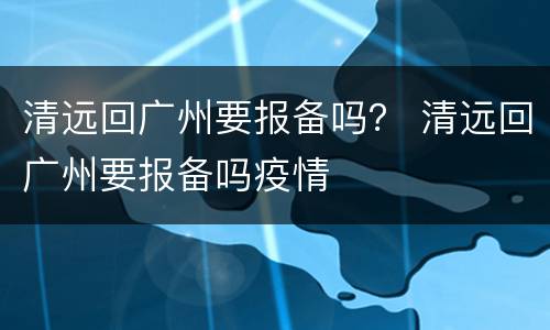 清远回广州要报备吗？ 清远回广州要报备吗疫情