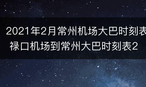 2021年2月常州机场大巴时刻表 禄口机场到常州大巴时刻表2021