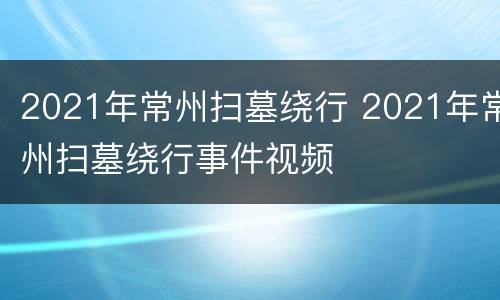 2021年常州扫墓绕行 2021年常州扫墓绕行事件视频