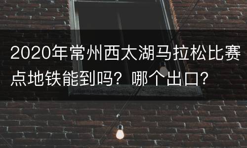 2020年常州西太湖马拉松比赛点地铁能到吗？哪个出口？