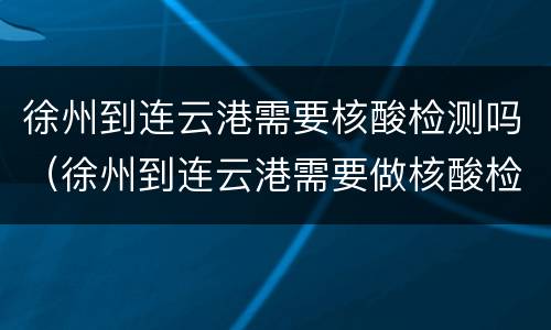 徐州到连云港需要核酸检测吗（徐州到连云港需要做核酸检测吗）