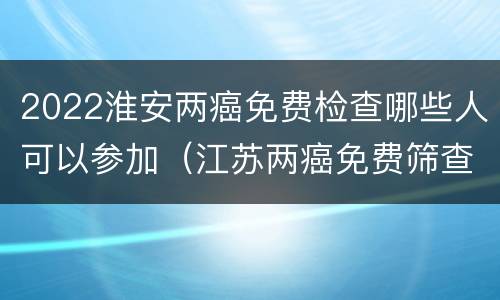 2022淮安两癌免费检查哪些人可以参加（江苏两癌免费筛查项目包括哪些）