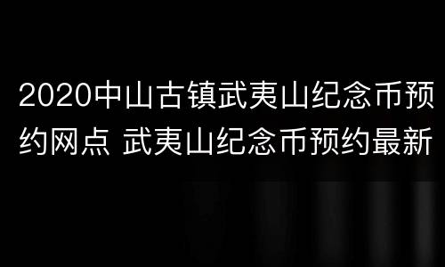 2020中山古镇武夷山纪念币预约网点 武夷山纪念币预约最新公告