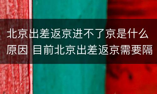 北京出差返京进不了京是什么原因 目前北京出差返京需要隔离吗
