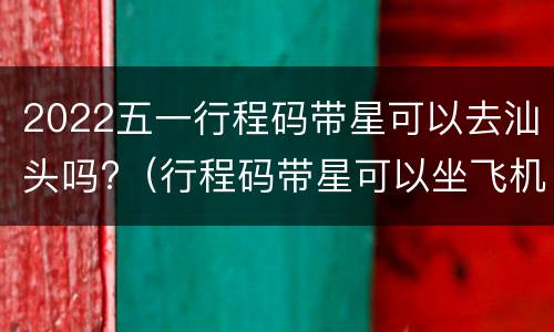 2022五一行程码带星可以去汕头吗?（行程码带星可以坐飞机吗）