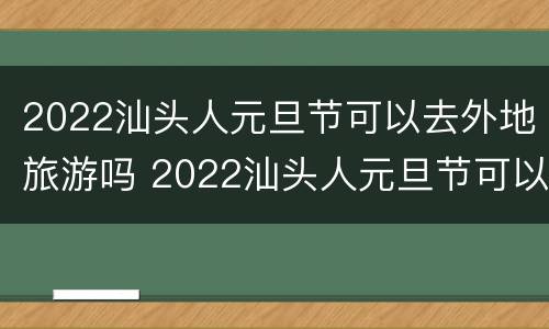 2022汕头人元旦节可以去外地旅游吗 2022汕头人元旦节可以去外地旅游吗视频