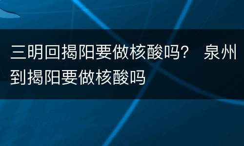 三明回揭阳要做核酸吗？ 泉州到揭阳要做核酸吗
