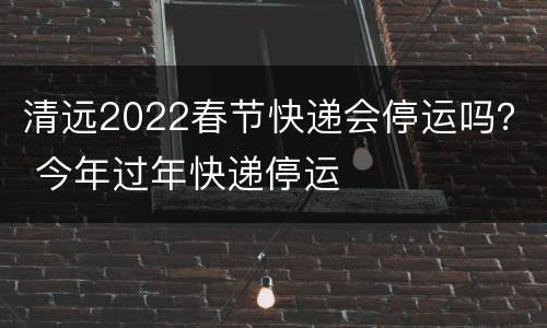 清远2022春节快递会停运吗？ 今年过年快递停运
