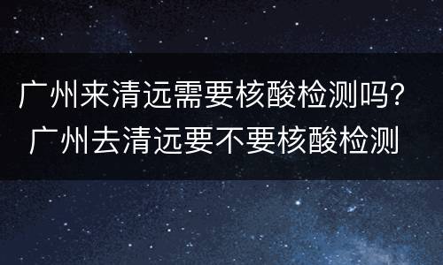 广州来清远需要核酸检测吗？ 广州去清远要不要核酸检测