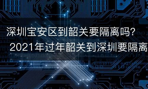 深圳宝安区到韶关要隔离吗？ 2021年过年韶关到深圳要隔离吗