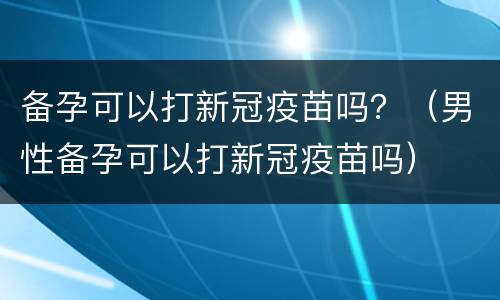备孕可以打新冠疫苗吗？（男性备孕可以打新冠疫苗吗）