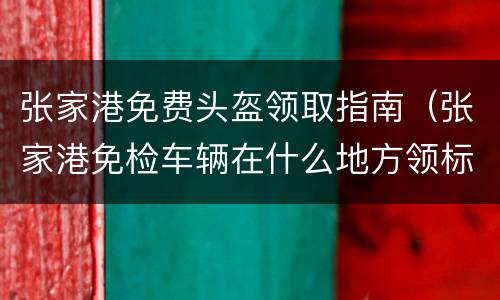 张家港免费头盔领取指南（张家港免检车辆在什么地方领标志）