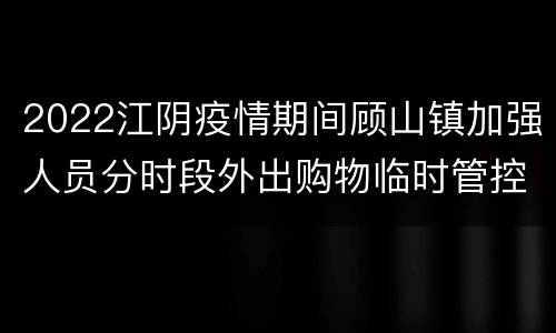 2022江阴疫情期间顾山镇加强人员分时段外出购物临时管控的公告